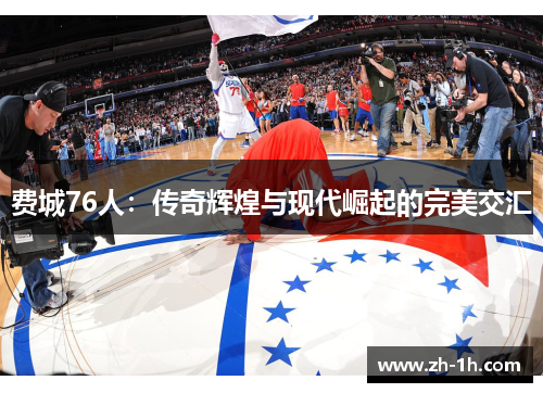 费城76人：传奇辉煌与现代崛起的完美交汇